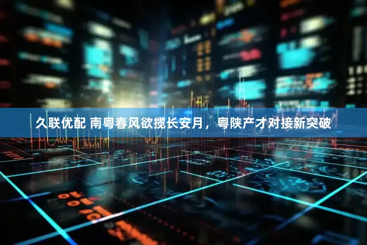 久联优配 南粤春风欲揽长安月，粤陕产才对接新突破