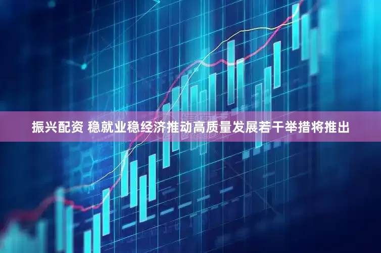 振兴配资 稳就业稳经济推动高质量发展若干举措将推出