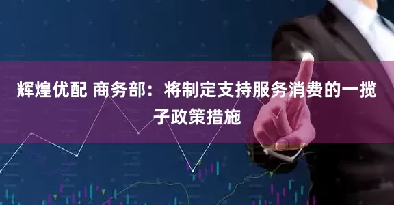 辉煌优配 商务部：将制定支持服务消费的一揽子政策措施