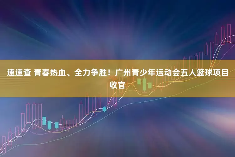 速速查 青春热血、全力争胜！广州青少年运动会五人篮球项目收官