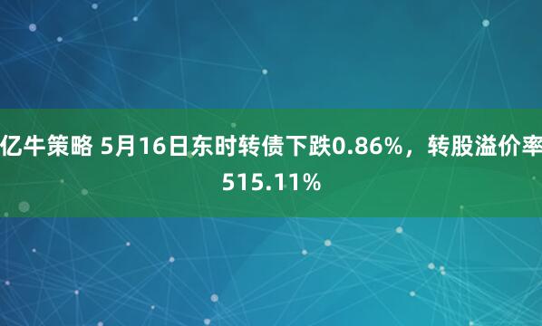 亿牛策略 5月16日东时转债下跌0.86%，转股溢价率515.11%