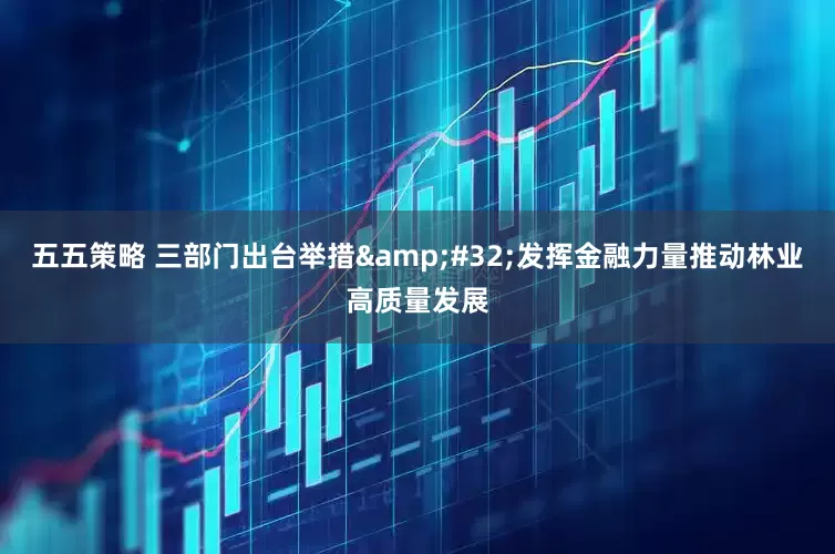 五五策略 三部门出台举措 发挥金融力量推动林业高质量发展