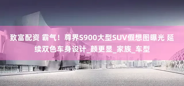 致富配资 霸气！尊界S900大型SUV假想图曝光 延续双色车身设计_颜更显_家族_车型