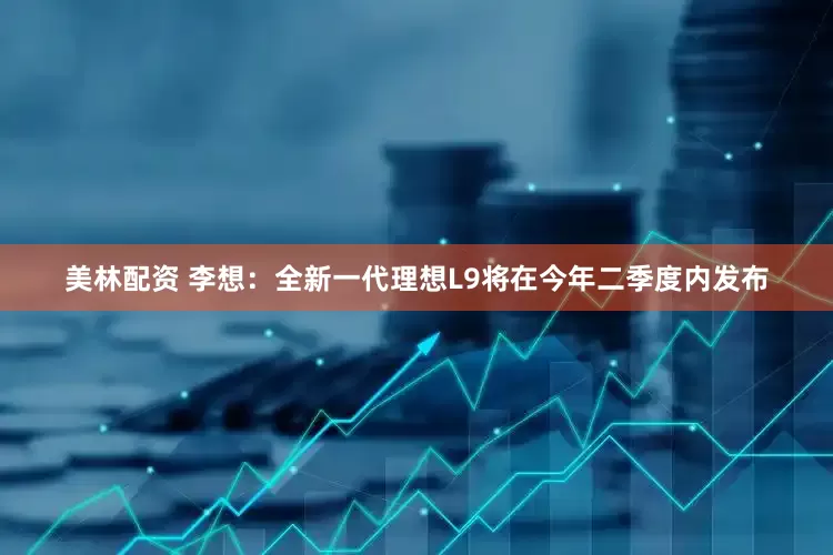 美林配资 李想：全新一代理想L9将在今年二季度内发布