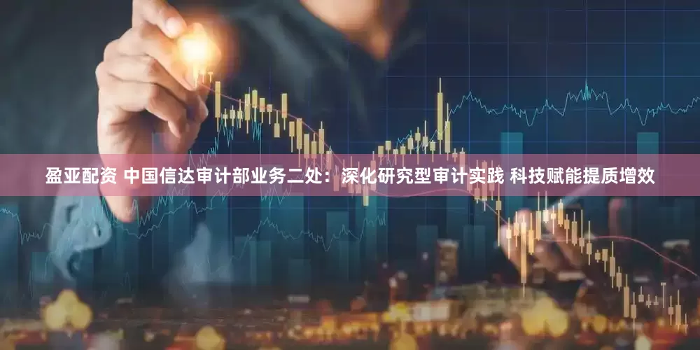 盈亚配资 中国信达审计部业务二处：深化研究型审计实践 科技赋能提质增效