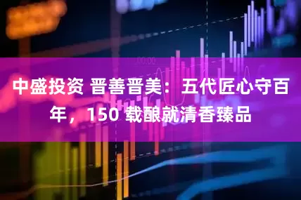 中盛投资 晋善晋美：五代匠心守百年，150 载酿就清香臻品