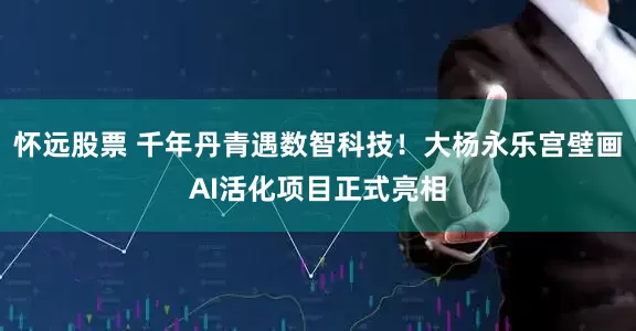 怀远股票 千年丹青遇数智科技！大杨永乐宫壁画AI活化项目正式亮相