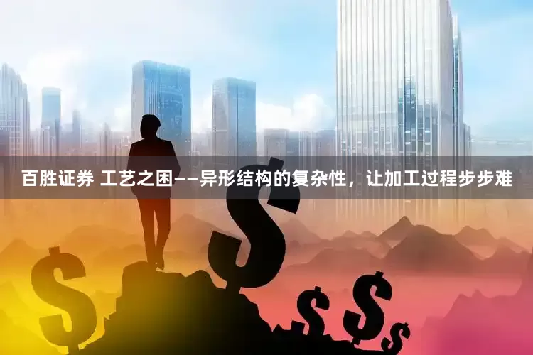 百胜证券 工艺之困——异形结构的复杂性，让加工过程步步难